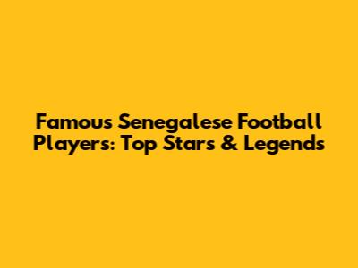 Famous Senegalese Football Players: Top Stars & Legends
