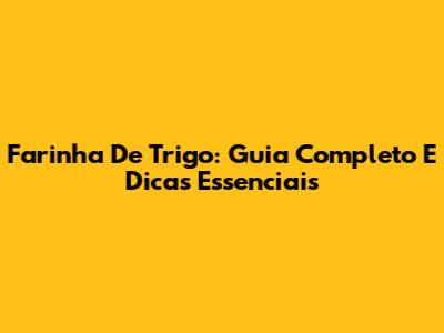 Farinha De Trigo: Guia Completo E Dicas Essenciais