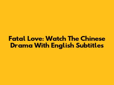 Fatal Love: Watch The Chinese Drama With English Subtitles