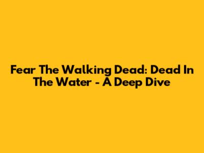 Fear The Walking Dead: Dead In The Water - A Deep Dive