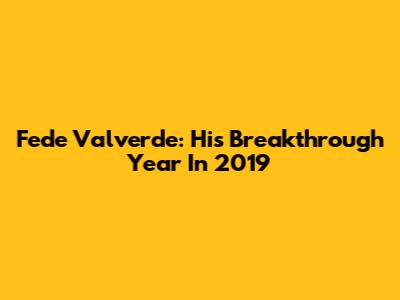 Fede Valverde: His Breakthrough Year In 2019