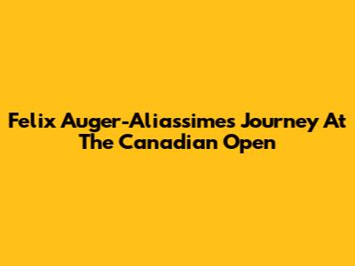 Felix Auger-Aliassime's Journey At The Canadian Open