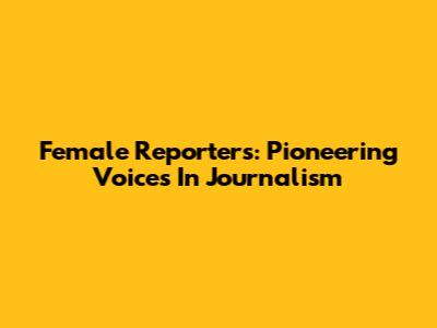 Female Reporters: Pioneering Voices In Journalism