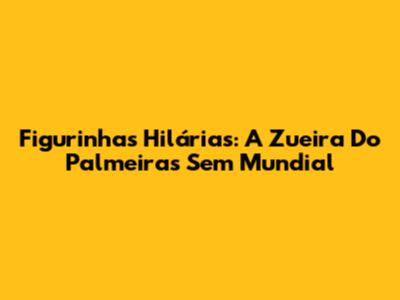 Figurinhas Hilárias: A Zueira Do Palmeiras Sem Mundial