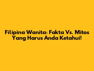 Filipina Wanita: Fakta Vs. Mitos Yang Harus Anda Ketahui!