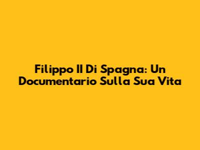 Filippo II Di Spagna: Un Documentario Sulla Sua Vita