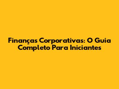 Finanças Corporativas: O Guia Completo Para Iniciantes