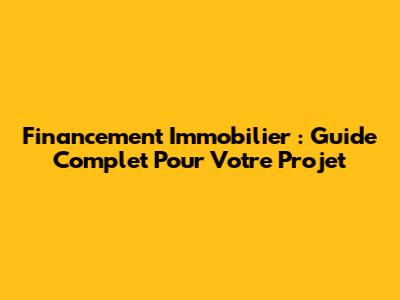 Financement Immobilier : Guide Complet Pour Votre Projet