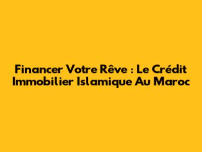 Financer Votre Rêve : Le Crédit Immobilier Islamique Au Maroc