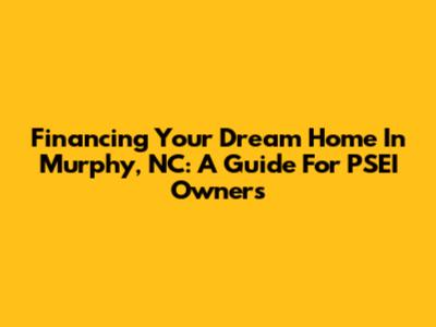 Financing Your Dream Home In Murphy, NC: A Guide For PSEI Owners