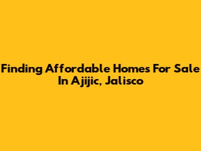 Finding Affordable Homes For Sale In Ajijic, Jalisco