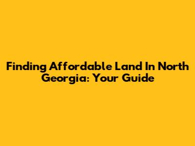 Finding Affordable Land In North Georgia: Your Guide