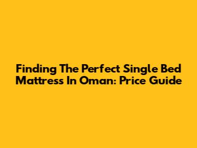 Finding The Perfect Single Bed Mattress In Oman: Price Guide