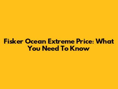 Fisker Ocean Extreme Price: What You Need To Know