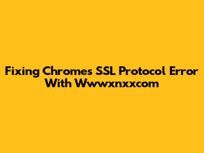 Fixing Chrome's SSL Protocol Error With Wwwxnxxcom