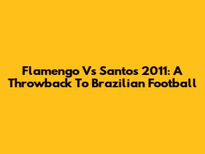 Flamengo Vs Santos 2011: A Throwback To Brazilian Football