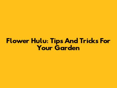 Flower Hulu: Tips And Tricks For Your Garden