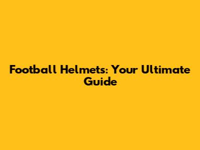 Football Helmets: Your Ultimate Guide
