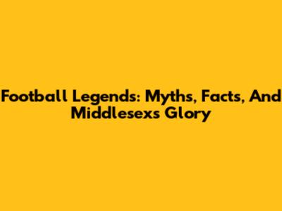 Football Legends: Myths, Facts, And Middlesex's Glory
