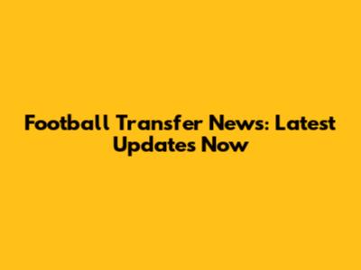 Football Transfer News: Latest Updates Now