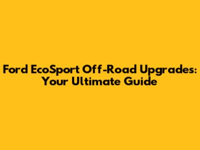 Ford EcoSport Off-Road Upgrades: Your Ultimate Guide
