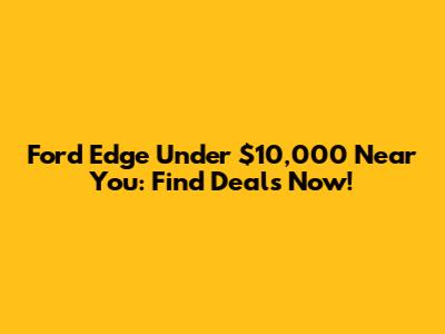 Ford Edge Under $10,000 Near You: Find Deals Now!