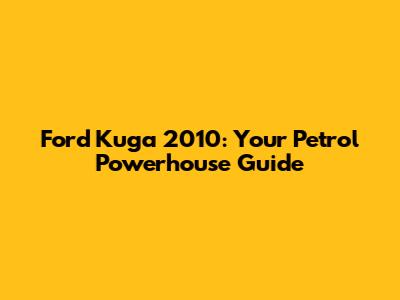 Ford Kuga 2010: Your Petrol Powerhouse Guide