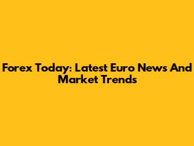 Forex Today: Latest Euro News And Market Trends