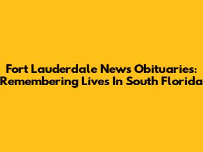 Fort Lauderdale News Obituaries: Remembering Lives In South Florida