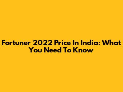 Fortuner 2022 Price In India: What You Need To Know