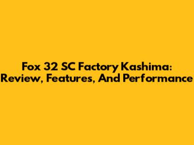 Fox 32 SC Factory Kashima: Review, Features, And Performance