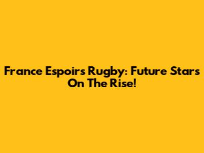 France Espoirs Rugby: Future Stars On The Rise!