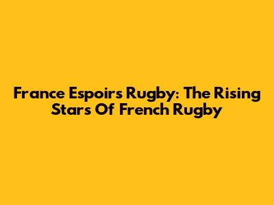 France Espoirs Rugby: The Rising Stars Of French Rugby