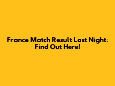 France Match Result Last Night: Find Out Here!
