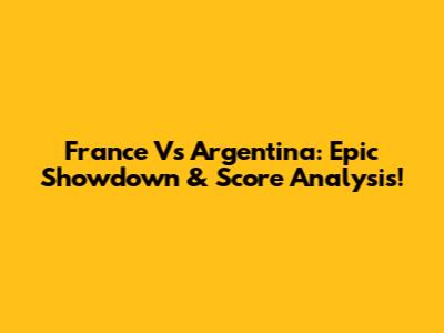 France Vs Argentina: Epic Showdown & Score Analysis!