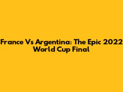 France Vs Argentina: The Epic 2022 World Cup Final