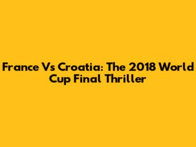 France Vs Croatia: The 2018 World Cup Final Thriller