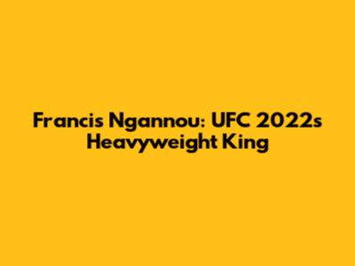 Francis Ngannou: UFC 2022's Heavyweight King