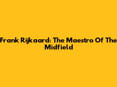 Frank Rijkaard: The Maestro Of The Midfield