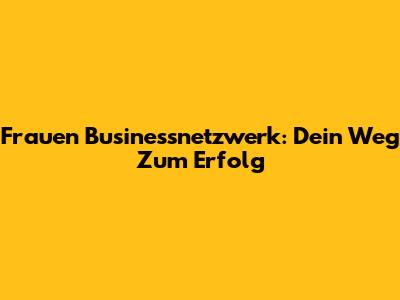 Frauen Businessnetzwerk: Dein Weg Zum Erfolg