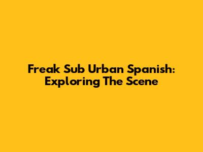 Freak Sub Urban Spanish: Exploring The Scene