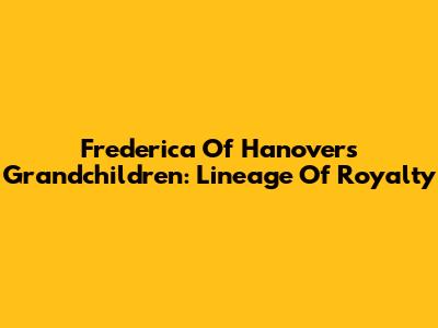 Frederica Of Hanover's Grandchildren: Lineage Of Royalty