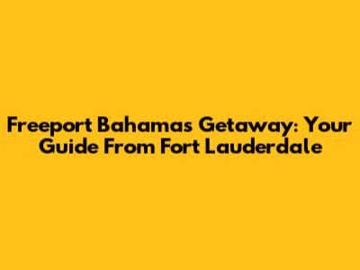 Freeport Bahamas Getaway: Your Guide From Fort Lauderdale