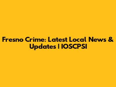 Fresno Crime: Latest Local News & Updates | IOSCPSI