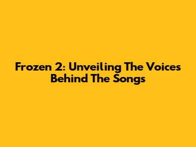 Frozen 2: Unveiling The Voices Behind The Songs
