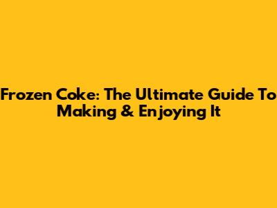 Frozen Coke: The Ultimate Guide To Making & Enjoying It