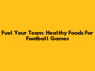 Fuel Your Team: Healthy Foods For Football Games