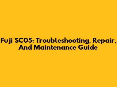 Fuji SC05: Troubleshooting, Repair, And Maintenance Guide