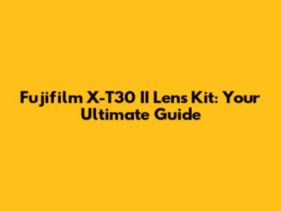 Fujifilm X-T30 II Lens Kit: Your Ultimate Guide