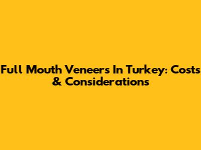 Full Mouth Veneers In Turkey: Costs & Considerations